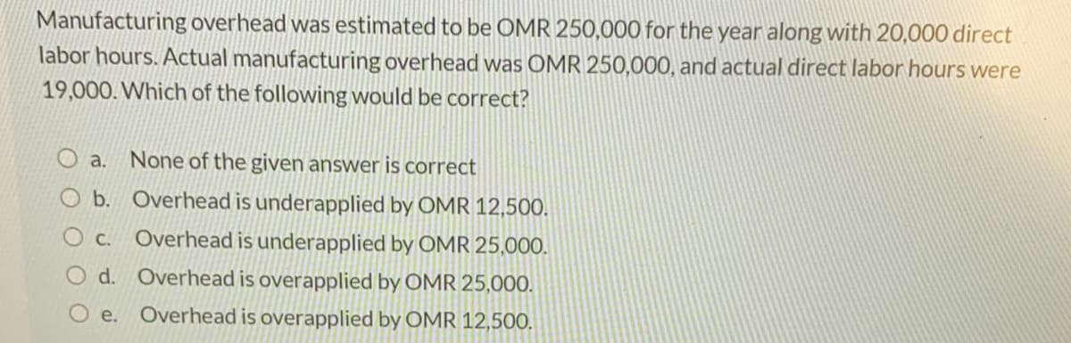 Manufacturing overhead was estimated to be OMR 250,000 for the year along with 20,000 direct
labor hours. Actual manufacturing overhead was OMR 250,000, and actual direct labor hours were
19,000. Which of the following would be correct?
a. None of the given answer is correct
O b. Overhead is underapplied by OMR 12,500.
O c.
Overhead is underapplied by OMR 25,000.
O d. Overhead is overapplied by OMR 25,000.
е.
Overhead is overapplied by OMR 12,500.
