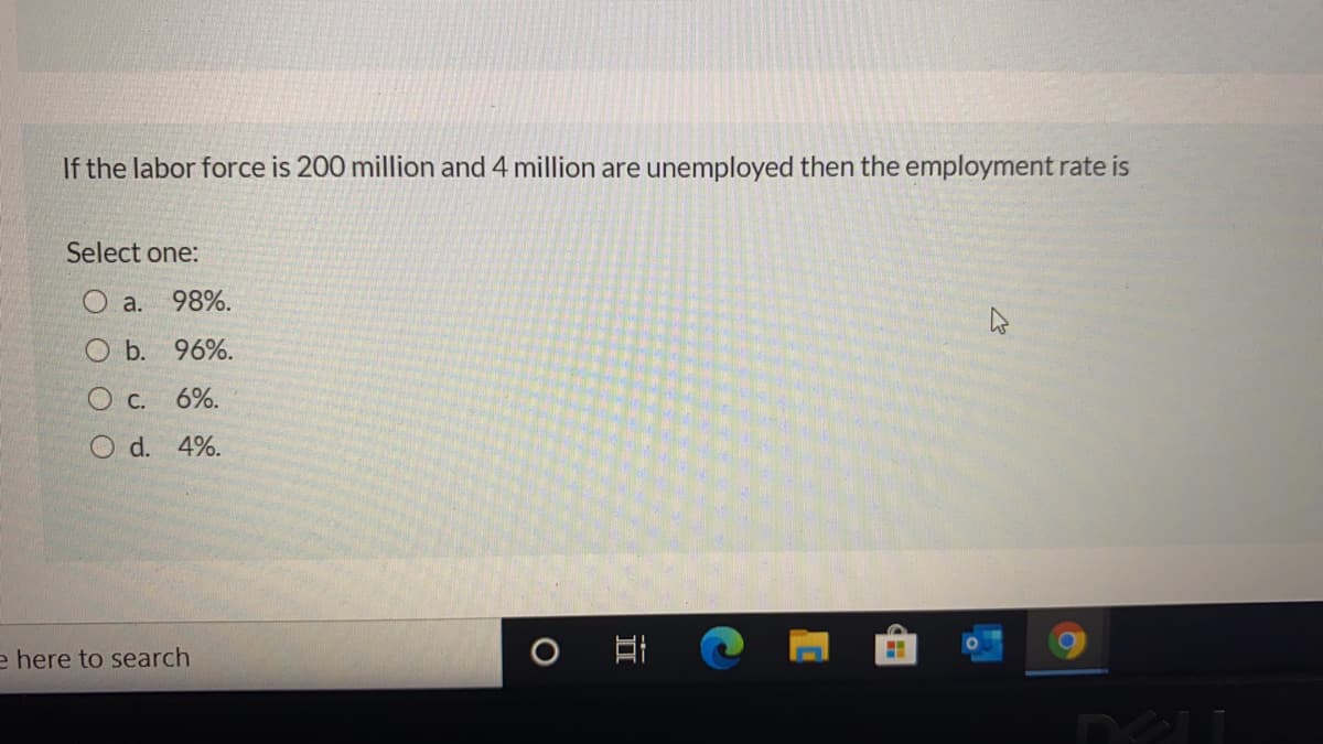 If the labor force is 200 million and 4 million are unemployed then the employment rate is
Select one:
a.
98%.
O b. 96%.
О с.
6%.
O d. 4%.
e here to search
