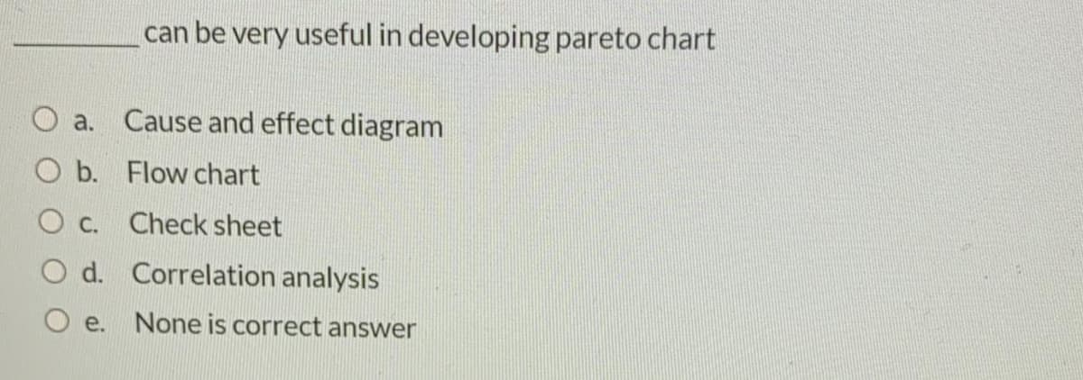 can be very useful in developing pareto chart
a.
Cause and effect diagram
O b. Flow chart
O c. Check sheet
O d. Correlation analysis
e. None is correct answer
