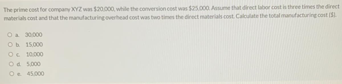 The prime cost for company XYZ was $20,000, while the conversion cost was $25,000. Assume that direct labor cost is three times the direct
materials cost and that the manufacturing overhead cost was two times the direct materials cost. Calculate the total manufacturing cost ($).
O a. 30,000
O b. 15,000
Oc 10,00O
O d. 5,000
O e. 45,000
