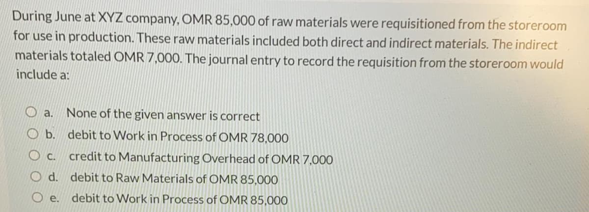 During June at XYZ company, OMR 85,000 of raw materials were requisitioned from the storeroom
for use in production. These raw materials included both direct and indirect materials. The indirect
materials totaled OMR 7,000. The journal entry to record the requisition from the storeroom would
include a:
a.
None of the given answer is correct
b.
debit to Work in Process of OMR 78,000
O c.
credit to Manufacturing Overhead of OMR 7,000
O d. debit to Raw Materials of OMR 85,000
е.
debit to Work in Process of OMR 85,000
