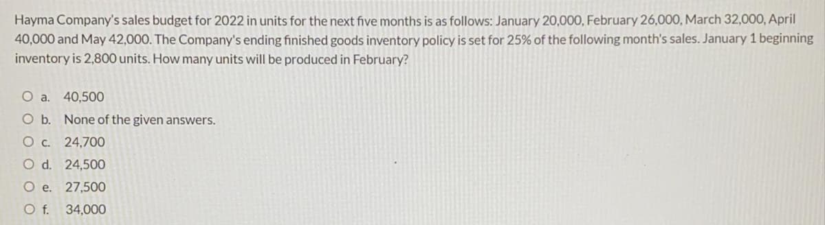 Hayma Company's sales budget for 2022 in units for the next five months is as follows: January 20,000, February 26,000, March 32,000, April
40,000 and May 42,000. The Company's ending finished goods inventory policy is set for 25% of the following month's sales. January 1 beginning
inventory is 2,800 units. How many units will be produced in February?
O a.
40,500
Ob.
None of the given answers.
24,700
O d. 24,500
O e. 27,500
Of.
34,000
