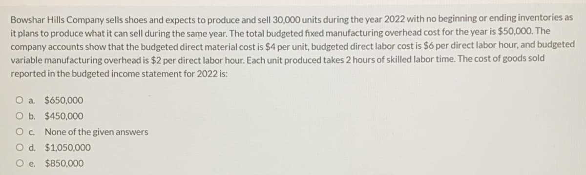 Bowshar Hills Company sells shoes and expects to produce and sell 30,000 units during the year 2022 with no beginning or ending inventories as
it plans to produce what it can sell during the same year. The total budgeted fixed manufacturing overhead cost for the year is $50,000. The
company accounts show that the budgeted direct material cost is $4 per unit, budgeted direct labor cost is $6 per direct labor hour, and budgeted
variable manufacturing overhead is $2 per direct labor hour. Each unit produced takes 2 hours of skilled labor time. The cost of goods sold
reported in the budgeted income statement for 2022 is:
O a. $650,000
O b. $450,000
Oc.
None of the given answers
O d. $1,050,000
O e. $850,000
