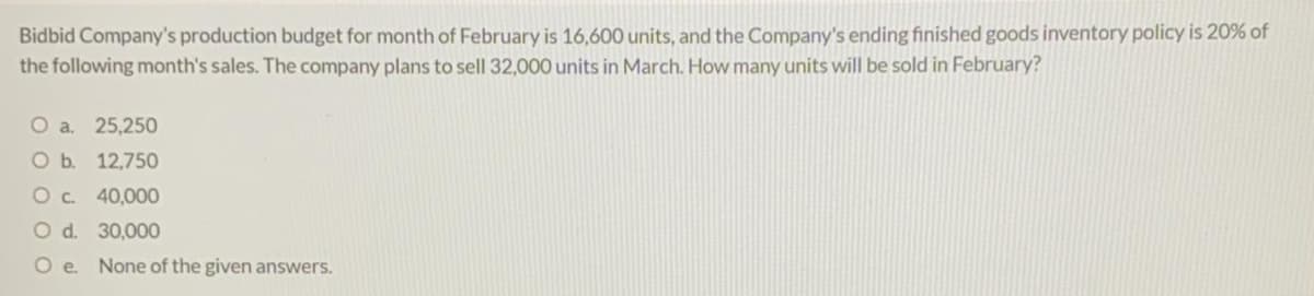 Bidbid Company's production budget for month of February is 16,600 units, and the Company's ending finished goods inventory policy is 20% of
the following month's sales. The company plans to sell 32,000 units in March. How many units will be sold in February?
O a. 25,250
O b. 12,750
Oc. 40,000
O d. 30,000
O e. None of the given answers.
