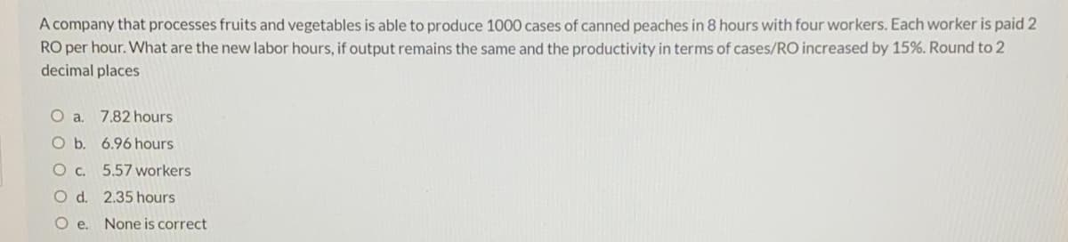 A company that processes fruits and vegetables is able to produce 1000 cases of canned peaches in 8 hours with four workers. Each worker is paid 2
RO per hour. What are the new labor hours, if output remains the same and the productivity in terms of cases/RO increased by 15%. Round to 2
decimal places
O a.
7.82 hours
O b. 6.96 hours
O c. 5.57 workers
O d. 2.35 hours
Oe.
None is correct
