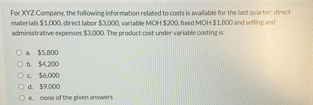 For XYZ Company, the following information related to costs is available for the last quarter: direct
materials $1,000, direct labor $3,000, variable MOH $200, fixed MOH $1,800 and selling and
administrative expenses $3,000. The product cost under variable costing is:
a. $5,800
O b. $4,200
C. $6,000
d. $9,000
е.
none of the given answers
