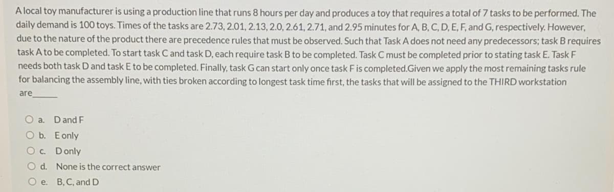 A local toy manufacturer is using a production line that runs 8 hours per day and produces a toy that requires a total of 7 tasks to be performed. The
daily demand is 100 toys. Times of the tasks are 2.73, 2.01, 2.13, 2.0, 2.61, 2.71, and 2.95 minutes for A, B, C, D, E, F, and G, respectively. However,
due to the nature of the product there are precedence rules that must be observed. Such that Task A does not need any predecessors; task B requires
task A to be completed. To start task C and task D, each require task B to be completed. Task C must be completed prior to stating task E. Task F
needs both task D and task E to be completed. Finally, task G can start only once task Fis completed.Given we apply the most remaining tasks rule
for balancing the assembly line, with ties broken according to longest task time first, the tasks that will be assigned to the THIRD workstation
are
O a. Dand F
O b. Eonly
O c. Donly
O d. None is the correct answer
Oe.
B, C, and D
