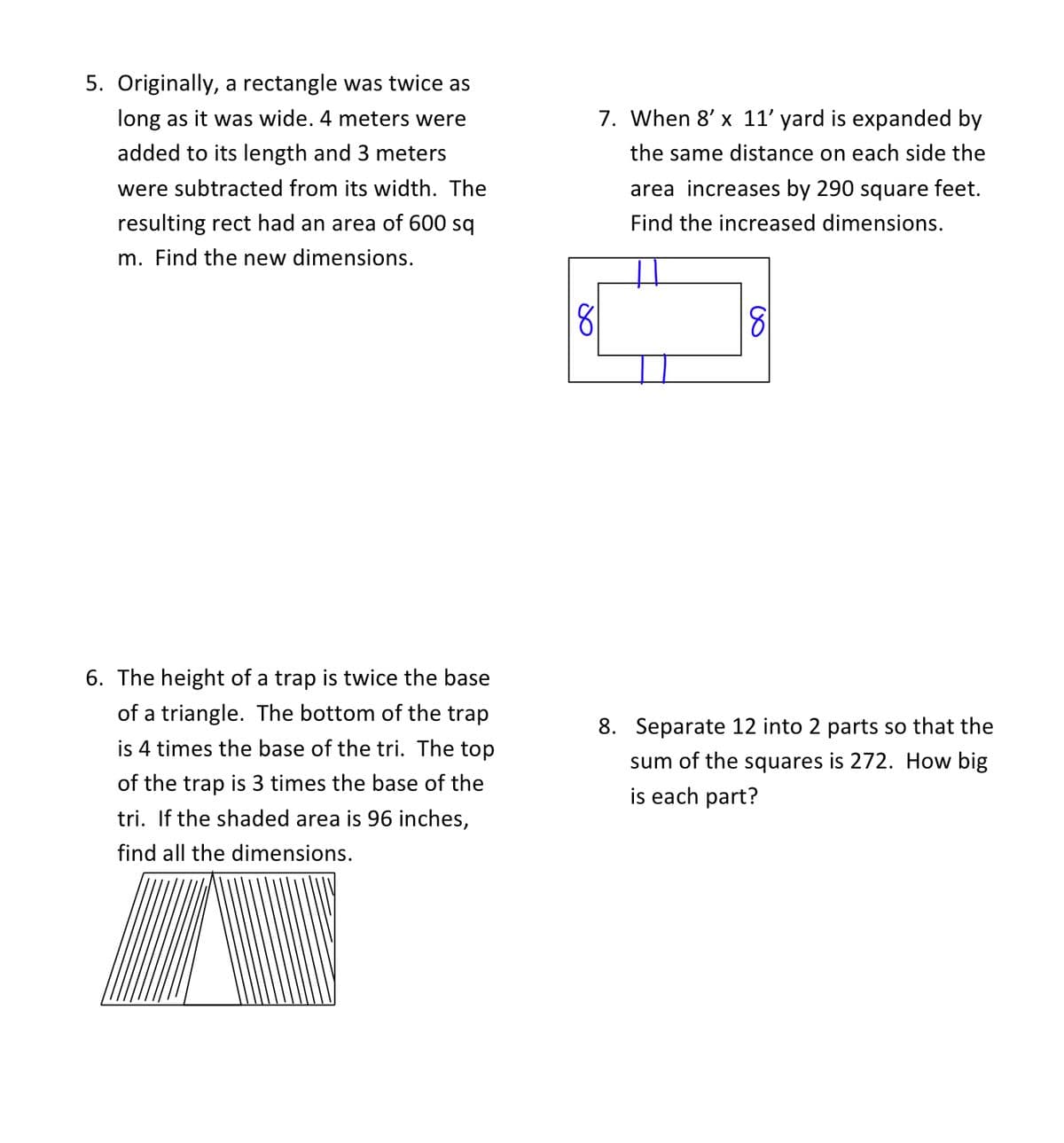 5. Originally, a rectangle was twice as
long as it was wide. 4 meters were
7. When 8' x 11' yard is expanded by
added to its length and 3 meters
the same distance on each side the
were subtracted from its width. The
area increases by 290 square feet.
resulting rect had an area of 600 sq
Find the increased dimensions.
m. Find the new dimensions.
81
81
6. The height of a trap is twice the base
of a triangle. The bottom of the trap
8. Separate 12 into 2 parts so that the
is 4 times the base of the tri. The top
sum of the squares is 272. How big
is each part?
of the trap is 3 times the base of the
tri. If the shaded area is 96 inches,
find all the dimensions.
