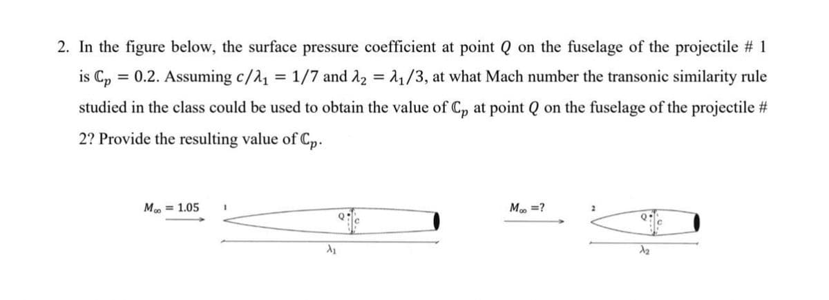 2. In the figure below, the surface pressure coefficient at point Q on the fuselage of the projectile # 1
is C, = 0.2. Assuming c/a, = 1/7 and A2 = 1/3, at what Mach number the transonic similarity rule
studied in the class could be used to obtain the value of Cp at point Q on the fuselage of the projectile #
2? Provide the resulting value of Cp.
M = 1.05
M, =?
