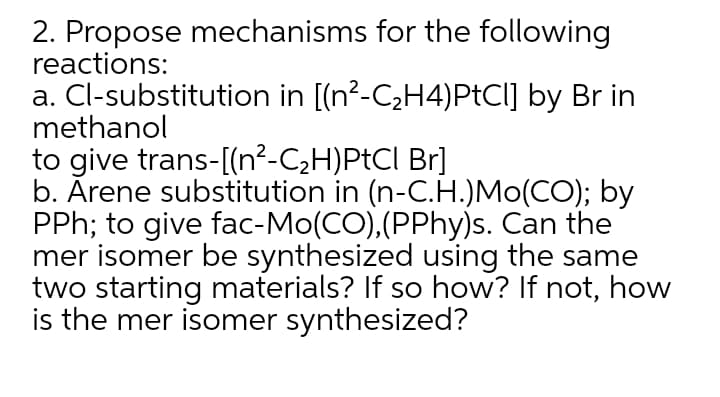 2. Propose mechanisms for the following
reactions:
a. Cl-substitution in [(n²-C2H4)PtCI] by Br in
methanol
to give trans-[(n²-C2H)PtCI Br]
b. Ārene substitution in (n-C.H.)Mo(CO); by
PPh; to give fac-Mo(CO),(PPhy)s. Can the
mer isomer be synthesized using the same
two starting materials? If so how? If not, how
is the mer isomer synthesized?
