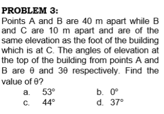PROBLEM 3:
Points A and B are 40 m apart while B
and C are 10 m apart and are of the
same elevation as the foot of the building
which is at C. The angles of elevation at
the top of the building from points A and
B are e and 30 respectively. Find the
value of 0?
a.
53°
b. 0°
C.
44°
d. 37°
