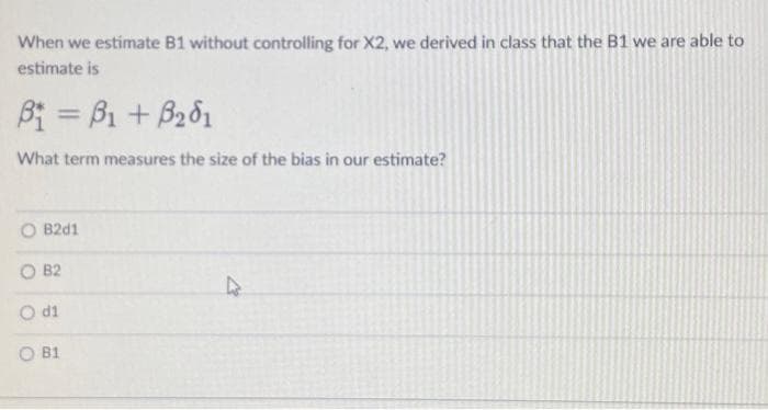 When we estimate B1 without controlling for X2, we derived in class that the B1 we are able to
estimate is
B₁ =B1 + B₂01
What term measures the size of the bias in our estimate?
O B2d1
OB2
O di
B1
4