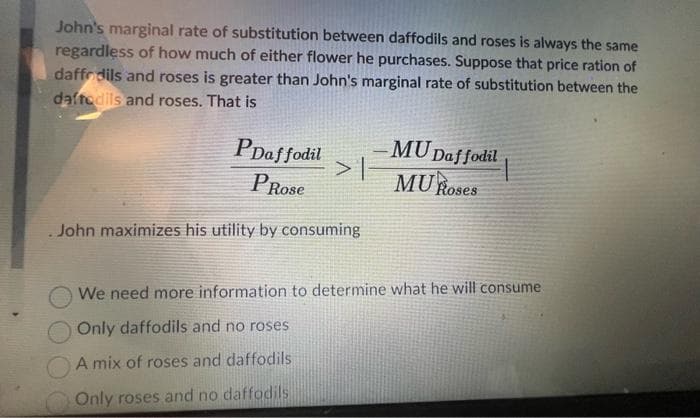 John's marginal rate of substitution between daffodils and roses is always the same
regardless of how much of either flower he purchases. Suppose that price ration of
daffodils and roses is greater than John's marginal rate of substitution between the
daffodils and roses. That is
PDaffodil
PRose
> |
.John maximizes his utility by consuming
MU Daffodil
MU Roses
We need more information to determine what he will consume
Only daffodils and no roses
A mix of roses and daffodils
Only roses and no daffodils