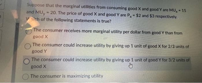 Suppose that the marginal utilities from consuming good X and good Y are MU, -15
and MUy = 20. The price of good X and good Y are Px = $2 and $3 respectively.
Which of the following statements is true?
The consumer receives more marginal utility per dollar from good Y than from
good X
The consumer could increase utility by giving up 1 unit of good X for 2/3 units of
good Y
The consumer could increase utility by giving up 1 unit of good Y for 3/2 units of
good X
Jy
The consumer is maximizing utility