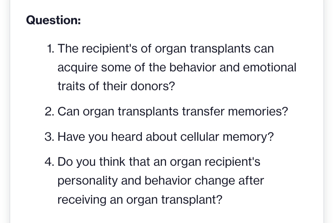 Question:
1. The recipient's of organ transplants can
acquire some of the behavior and emotional
traits of their donors?
2. Can organ transplants transfer memories?
3. Have you heard about cellular memory?
4. Do you think that an organ recipient's
personality and behavior change after
receiving an organ transplant?

