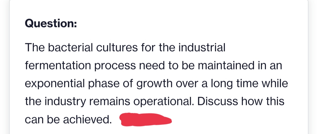 Question:
The bacterial cultures for the industrial
fermentation process need to be maintained in an
exponential phase of growth over a long time while
the industry remains operational. Discuss how this
can be achieved.