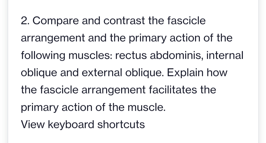2. Compare and contrast the fascicle
arrangement and the primary action of the
following muscles: rectus abdominis, internal
oblique and external oblique. Explain how
the fascicle arrangement facilitates the
primary action of the muscle.
View keyboard shortcuts