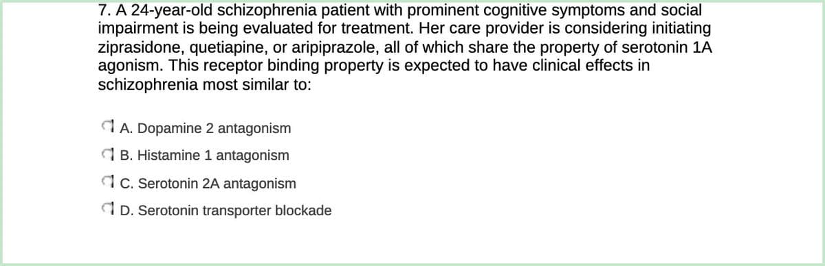 7. A 24-year-old schizophrenia patient with prominent cognitive symptoms and social
impairment is being evaluated for treatment. Her care provider is considering initiating
ziprasidone, quetiapine, or aripiprazole, all of which share the property of serotonin 1A
agonism. This receptor binding property is expected to have clinical effects in
schizophrenia most similar to:
dA. Dopamine 2 antagonism
1 B. Histamine 1 antagonism
1 C. Serotonin 2A antagonism
A D. Serotonin transporter blockade
