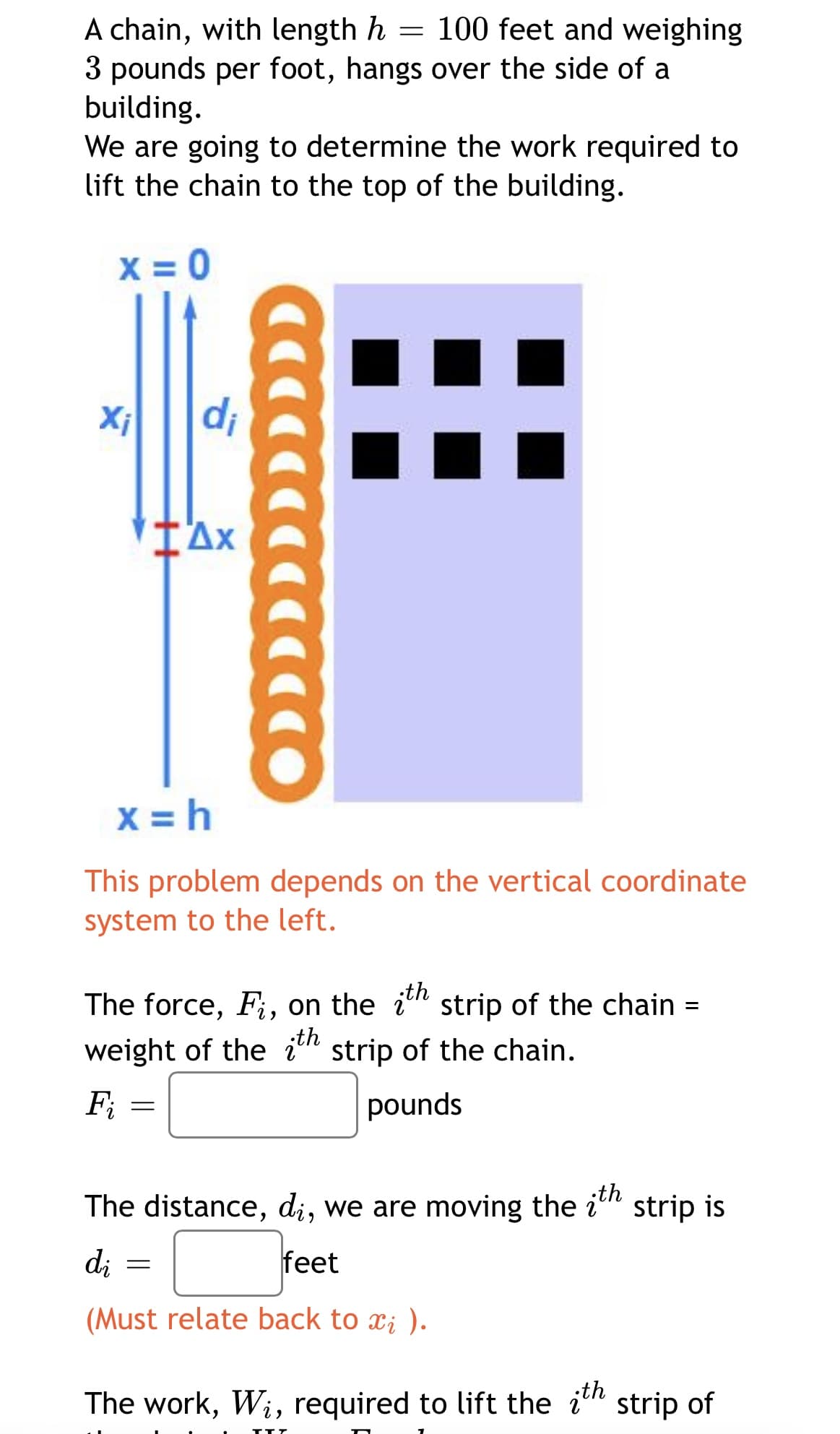 A chain, with length h = 100 feet and weighing
3 pounds per foot, hangs over the side of a
building.
We are going to determine the work required to
lift the chain to the top of the building.
X = 0
Xi
di
x = h
This problem depends on the vertical coordinate
system to the left.
The force, F;, on the i" strip of the chain
;th
weight of the i" strip of the chain.
;th
Fi
pounds
th
The distance, di, we are moving the i" strip is
di
feet
(Must relate back to x; ).
The work, Wi, required to lift the i" strip of
