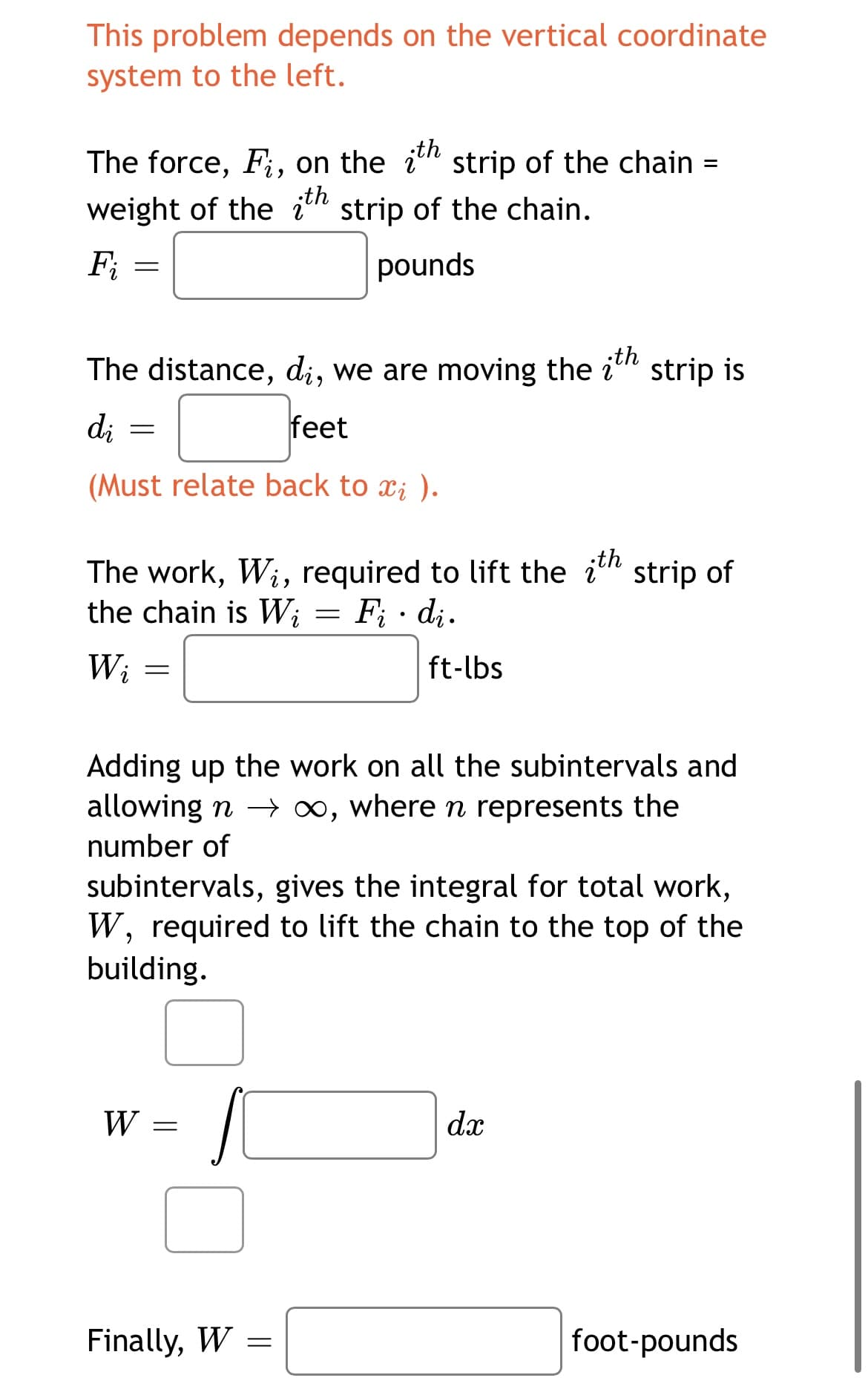 This problem depends on the vertical coordinate
system to the left.
;th
The force, F;, on the ih strip of the chain =
weight of the itn strip of the chain.
„th
Fi
pounds
The distance, di, we are moving the
;th
strip is
di
feet
(Must relate back to xi ).
The work, Wi, required to lift the ith
the chain is Wi
strip of
F; · di.
Wi
ft-lbs
Adding up the work on all the subintervals and
allowing n 0, where n represents the
number of
subintervals, gives the integral for total work,
W, required to lift the chain to the top of the
building.
W
dx
Finally, W
foot-pounds
