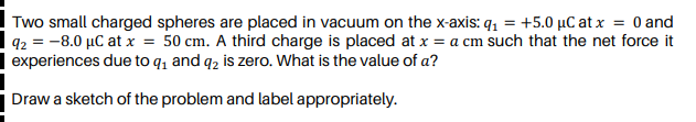 Two small charged spheres are placed in vacuum on the x-axis: q, = +5.0 µC at x = 0 and
q2 = -8.0 µC at x = 50 cm. A third charge is placed at x = a cm such that the net force it
| experiences due to q, and q2 is zero. What is the value of a?
Draw a sketch of the problem and label appropriately.
