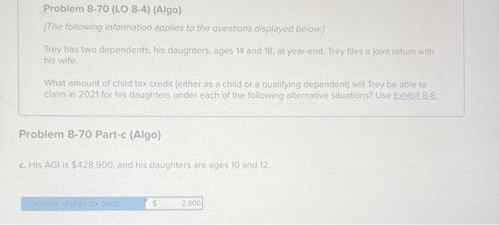 Problem 8-70 (LO 8-4) (Algo)
[The following information applies to the questions displayed below]
Trey has two dependents, his daughters, ages 14 and 18, at year-end. Trey files a joint return with
his wife.
What amount of child tax credit (either as a child or a qualifying dependent) will Trey be able to
claim in 2021 for his daughters under each of the following alternative situations? Use Exhibit 8-8
Problem 8-70 Part-c (Algo)
c. His AGI is $428,900, and his daughters are ages 10 and 12.
Amount of child tax credit
2,500