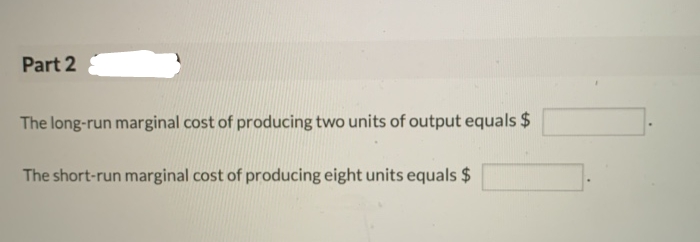 Part 2
The long-run marginal cost of producing two units of output equals $
The short-run marginal cost of producing eight units equals $