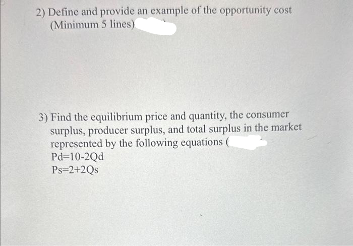 2) Define and provide an example of the opportunity cost
(Minimum 5 lines)
3) Find the equilibrium price and quantity, the consumer
surplus, producer surplus, and total surplus in the market
represented by the following equations (
Pd=10-2Qd
Ps=2+2Qs