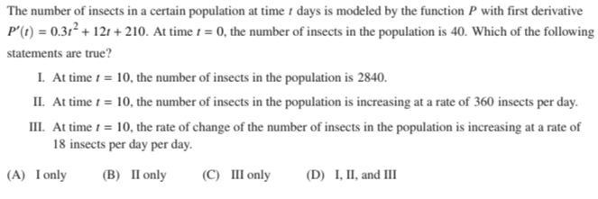 The number of insects in a certain population at time 1 days is modeled by the function P with first derivative
P'(1) = 0.31² + 121 + 210. At time 1 = 0, the number of insects in the population is 40. Which of the following
statements are true?
I. At time 1 = 10, the number of insects in the population is 2840.
II. At time 1 = 10, the number of insects in the population is increasing at a rate of 360 insects per day.
III. At time 1 = 10, the rate of change of the number of insects in the population is increasing at a rate of
18 insects per day per day.
(A) Ionly
(B) II only
(C) III only
(D) I, II, and III
