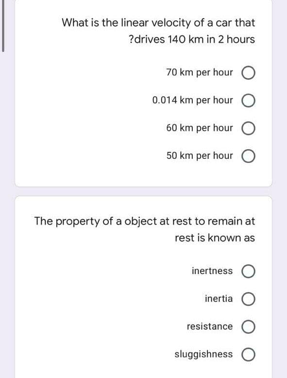 What is the linear velocity of a car that
?drives 140 km in 2 hours
70 km per hour O
0.014 km per hour O
60 km per hour O
50 km per hour O
The property of a object at rest to remain at
rest is known as
inertness O
inertia O
resistance O
sluggishness O
