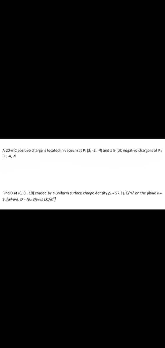 A 20-mC positive charge is located in vacuum at P1 (3, -2, -4) and a 5- µC negative charge is at P2
(1, -4, 2)
Find D at (6, 8, -10) caused by a uniform surface charge density ps = 57.2 µC/m? on the plane x =
9. [where: D = (py 2)ar in µC/m²]
