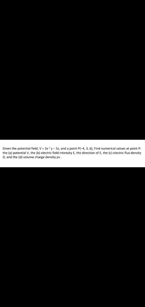 Given the potential field, V = 2x ² y - 5z, and a point P(-4, 3, 6), Find numerical values at point P:
the (a) potential V, the (b) electric field intensity E, the direction of E, the (c) electric flux density
D, and the (d) volume charge density pv.
