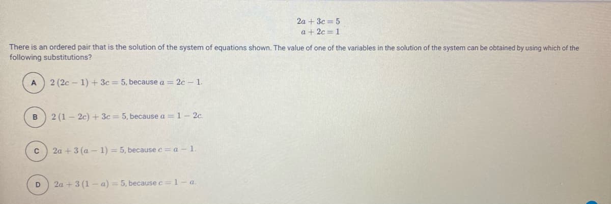 2a + 3c = 5
a + 2c = 1
There is an ordered pair that is the solution of the system of equations shown. The value of one of the variables in the solution of the system can be obtained by using which of the
following substitutions?
2 (2c – 1) + 3c = 5, because a = 2c - 1.
B
2 (1 – 2c) + 3c=5, because a = 1- 2c.
2a + 3 (a – 1) = 5, becausec=a - 1.
2a + 3 (1 – a) = 5, because c= 1 - a
