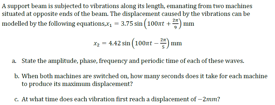 A support beam is subjected to vibrations along its length, emanating from two machines
situated at opposite ends of the beam. The displacement caused by the vibrations can be
2n
modelled by the following equations,x1 = 3.75 sin ( 100t +
mm
2n
x2 = 4.42 sin (100nt -
–)
mm
5
a. State the amplitude, phase, frequency and periodic time of each of these waves.
b. When both machines are switched on, how many seconds does it take for each machine
to produce its maximum displacement?
c. At what time does each vibration first reach a displacement of – 2mm?

