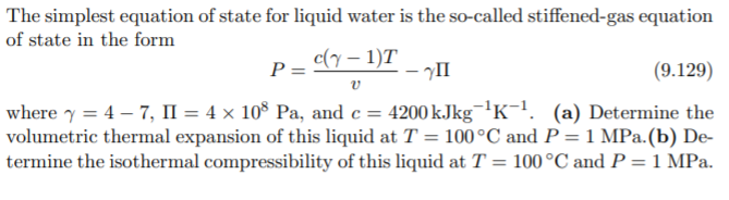 The simplest equation of state for liquid water is the so-called stiffened-gas equation
of state in the form
c(y – 1)T
- II
P =
(9.129)
where y = 4 – 7, II = 4 × 10° Pa, and c = 4200 kJkg¯'K!. (a) Determine the
volumetric thermal expansion of this liquid at T = 100°C and P = 1 MPa.(b) De-
termine the isothermal compressibility of this liquid at T = 100°C and P = 1 MPa.
