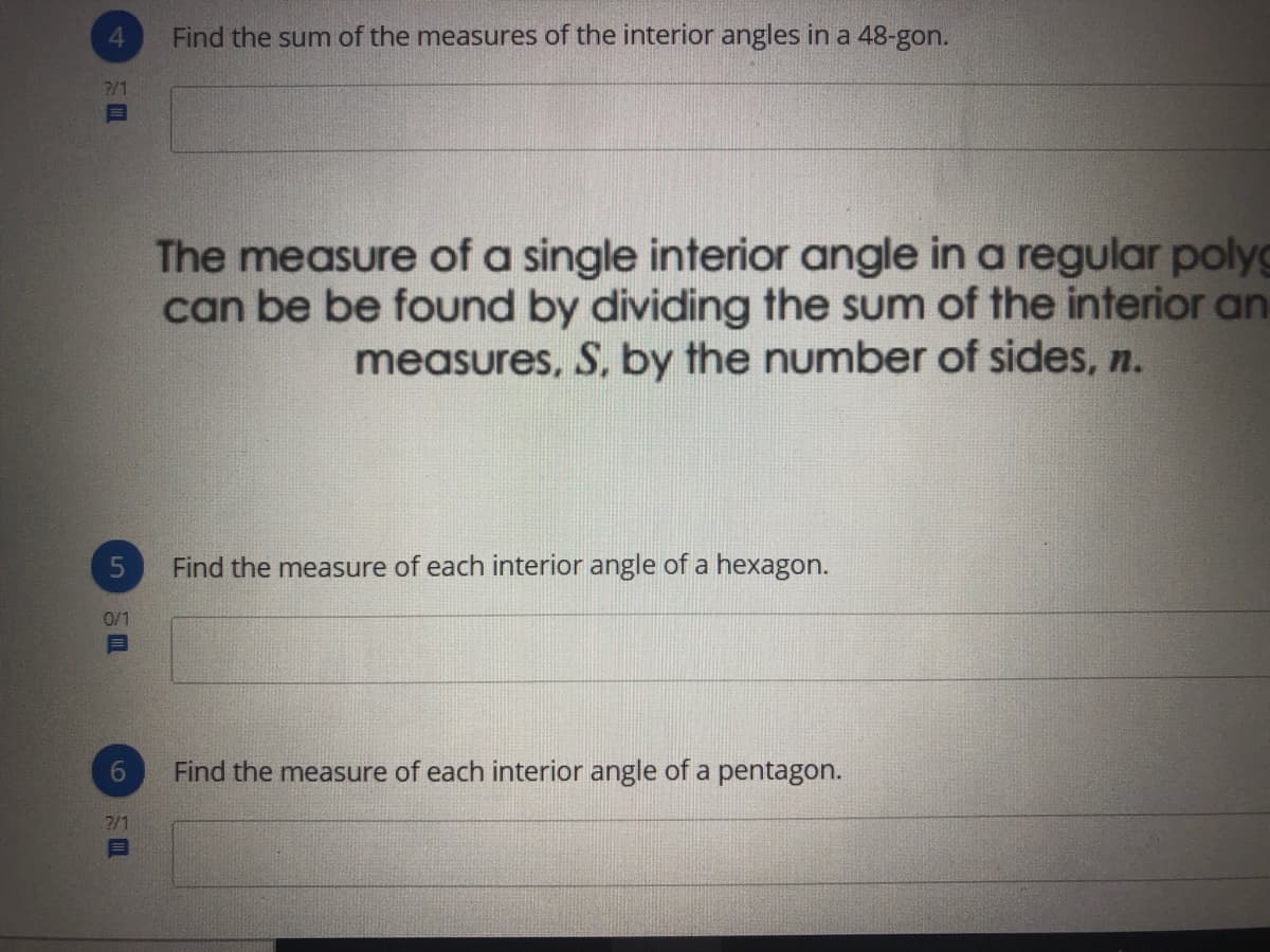 4
Find the sum of the measures of the interior angles in a 48-gon.
2/1
The measure of a single interior angle in a regular polyg
can be be found by dividing the sum of the interior an
measures, S, by the number of sides, n.
Find the measure of each interior angle of a hexagon.
0/1
目
6.
Find the measure of each interior angle of a pentagon.
2/1
