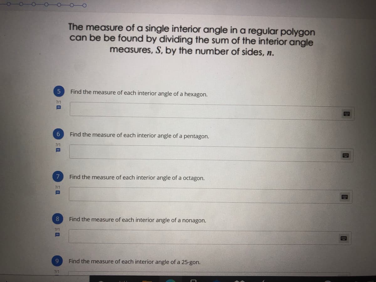 The measure of a single interior angle in a regular polygon
can be be found by dividing the sum of the interior angle
measures, S, by the number of sides, n.
5
Find the measure of each interior angle of a hexagon.
2/1
Find the measure of each interior angle of a pentagon.
2/1
Find the measure of each interior angle of a octagon.
2/1
8
Find the measure of each interior angle of a nonagon.
2/1
9.
Find the measure of each interior angle of a 25-gon.
2/1
