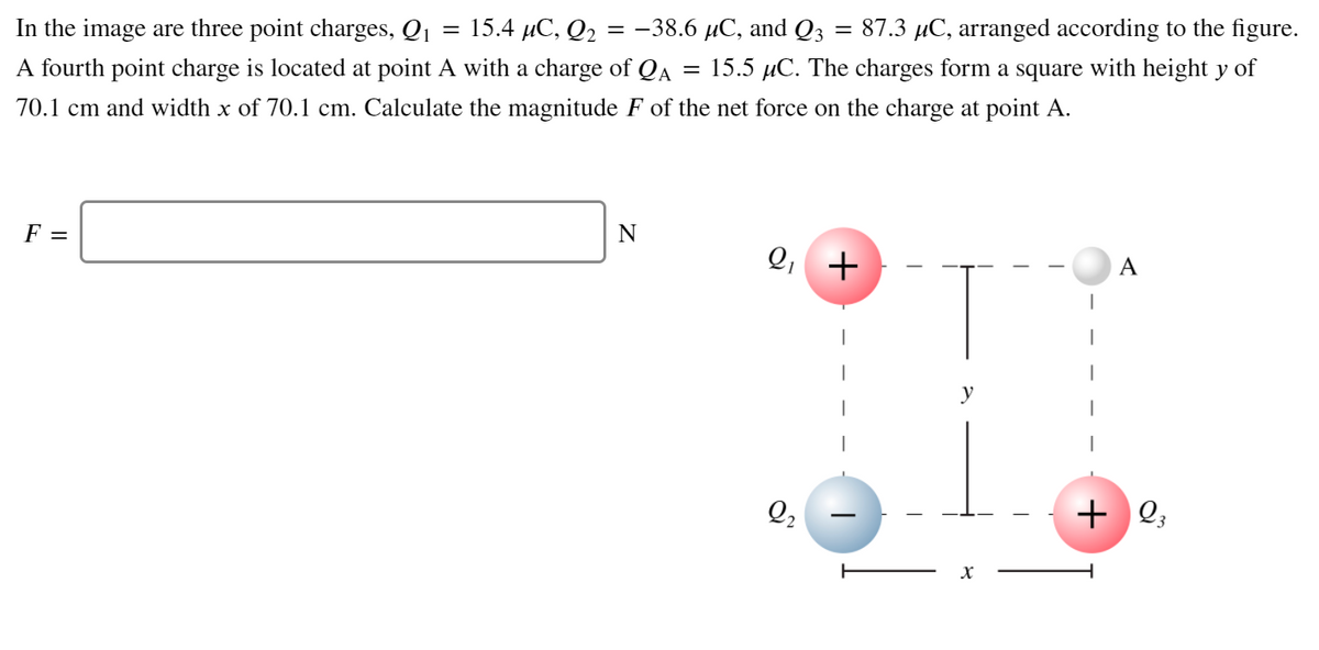 In the image are three point charges, Q1
3D 15.4 С, Q2 %3D - 38.6 иС, and Q3
A fourth point charge is located at point A with a charge of QA = 15.5 µC. The charges form a square with height y of
= 87.3 µC, arranged according to the figure.
70.1 cm and width x of 70.1 cm. Calculate the magnitude F of the net force on the charge at point A.
F =
N
Q, +
A
y
Q2
+ 2;
