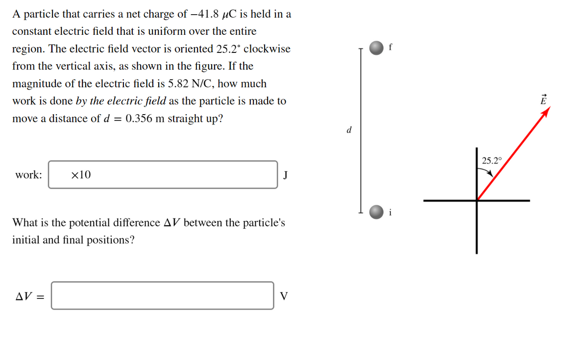 A particle that carries a net charge of -41.8 µC is held in a
constant electric field that is uniform over the entire
region. The electric field vector is oriented 25.2° clockwise
f
from the vertical axis, as shown in the figure. If the
magnitude of the electric field is 5.82 N/C, how much
work is done by the electric field as the particle is made to
move a distance of d = 0.356 m straight up?
d
25.2°
work:
х10
J
i
What is the potential difference AV between the particle's
initial and final positions?
AV =
V
