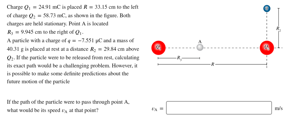 Charge Q1
= 24.91 mC is placed R
= 33.15 cm to the left
of charge Q2
= 58.73 mC, as shown in the figure. Both
charges are held stationary. Point A is located
R3 = 9.945 cm to the right of Q1.
A particle with a charge of q = -7.551 µC and a mass of
A
40.31
g
is placed at rest at a distance R2 = 29.84 cm above
Q2. If the particle were to be released from rest, calculating
R,-
R
its exact path would be a challenging problem. However, it
is possible to make some definite predictions about the
future motion of the particle
If the path of the particle were to pass through point A,
m/s
what would be its speed va at that point?
VA =
