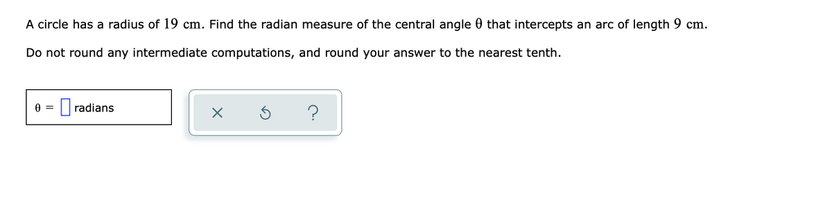 A circle has a radius of 19 cm. Find the radian measure of the central angle 0 that intercepts an arc of length 9 cm.
Do not round any intermediate computations, and round your answer to the nearest tenth.
|radians
