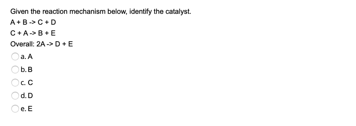 Given the reaction mechanism below, identify the catalyst.
А + B -> С+D
С+A-> В +Е
Overall: 2A -> D + E
а. А
b. B
С. С
d. D
е. Е
O O O C
