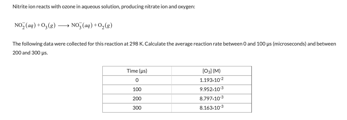 Nitrite ion reacts with ozone in aqueous solution, producing nitrate ion and oxygen:
NO, (aq) +O3(g)
→ NO, (aq) +O,(g)
The following data were collected for this reaction at 298 K. Calculate the average reaction rate between 0 and 100 us (microseconds) and between
200 and 300 µs.
Time (us)
[03] (M)
1.193x10-2
100
9.952x10-3
200
8.797x10-3
300
8.163x10-3
