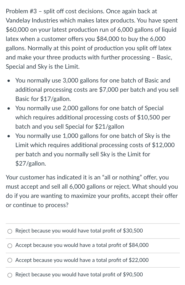 Problem #3 - split off cost decisions. Once again back at
Vandelay Industries which makes latex products. You have spent
$60,000 on your latest production run of 6,000 gallons of liquid
latex when a customer offers you $84,000 to buy the 6,000
gallons. Normally at this point of production you split off latex
and make your three products with further processing - Basic,
Special and Sky is the Limit.
• You normally use 3,000 gallons for one batch of Basic and
additional processing costs are $7,000 per batch and you sell
Basic for $17/gallon.
• You normally use 2,000 gallons for one batch of Special
which requires additional processing costs of $10,500 per
batch and you sell Special for $21/gallon
You normally use 1,000 gallons for one batch of Sky is the
Limit which requires additional processing costs of $12,000
per batch and you normally sell Sky is the Limit for
$27/gallon.
Your customer has indicated it is an "all or nothing" offer, you
must accept and sell all 6,000 gallons or reject. What should you
do if you are wanting to maximize your profits, accept their offer
or continue to process?
O Reject because you would have total profit of $30,500
O Accept because you would have a total profit of $84,000
O Accept because you would have a total profit of $22,000
O Reject because you would have total profit of $90,500
