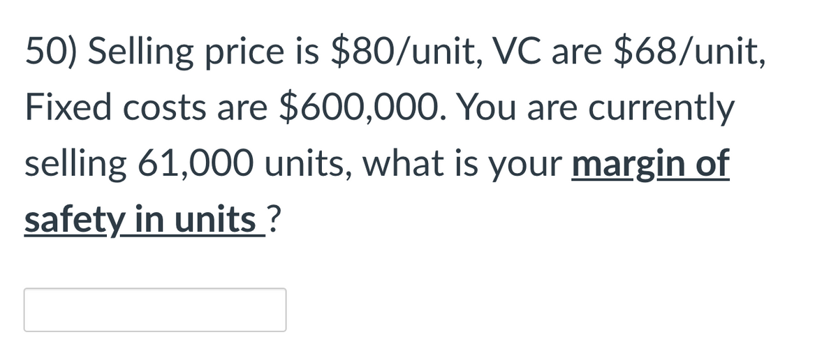 50) Selling price is $80/unit, VC are $68/unit,
Fixed costs are $600,000. You are currently
selling 61,000 units, what is your margin of
safety in units ?
