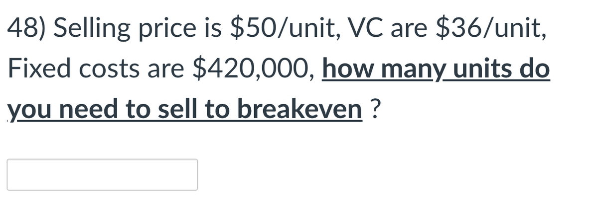 48) Selling price is $50/unit, VC are $36/unit,
Fixed costs are $420,000, how many units do
you need to sell to breakeven ?
