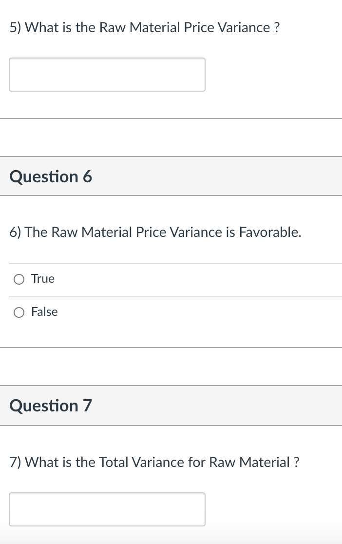 5) What is the Raw Material Price Variance ?
Question 6
6) The Raw Material Price Variance is Favorable.
True
False
Question 7
7) What is the Total Variance for Raw Material ?
