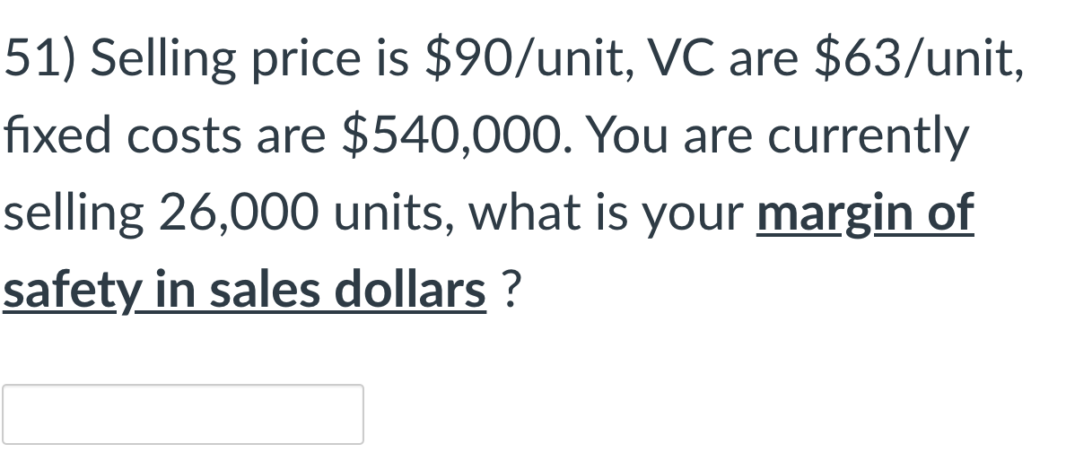 51) Selling price is $90/unit, VC are $63/unit,
fixed costs are $540,000. You are currently
selling 26,000 units, what is your margin of
safety in sales dollars ?

