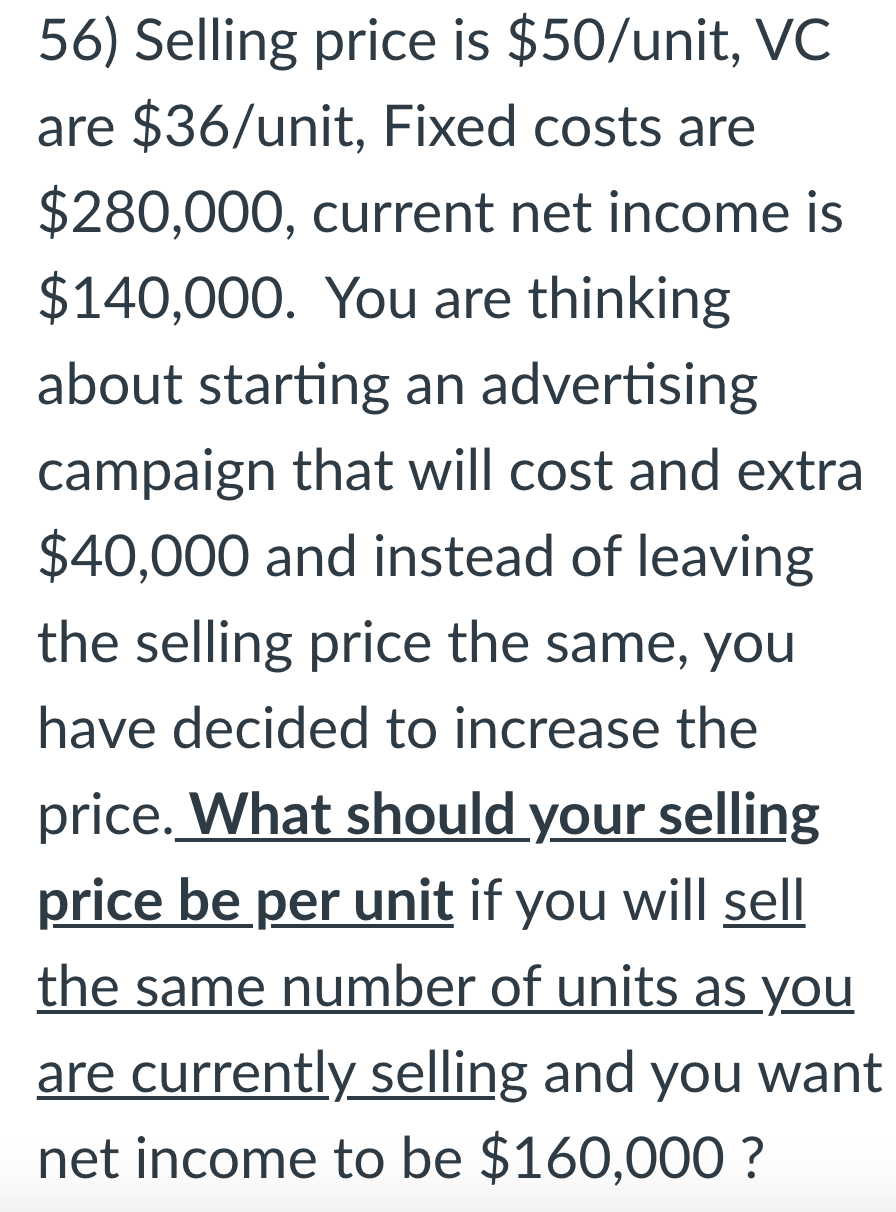 56) Selling price is $50/unit, VC
are $36/unit, Fixed costs are
$280,000, current net income is
$140,000. You are thinking
about starting an advertising
campaign that will cost and extra
$40,000 and instead of leaving
the selling price the same, you
have decided to increase the
price. What should your selling
price be per unit if you will sell
the same number of units as you
are currently selling and you want
net income to be $160,000 ?
