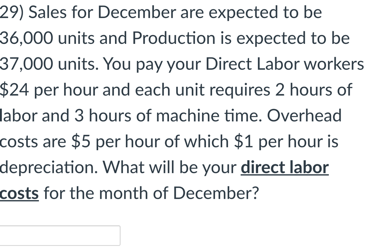 29) Sales for December are expected to be
36,000 units and Production is expected to be
37,000 units. You pay your Direct Labor workers
$24 per hour and each unit requires 2 hours of
labor and 3 hours of machine time. Overhead
costs are $5 per hour of which $1 per hour is
depreciation. What will be your direct labor
costs for the month of December?
